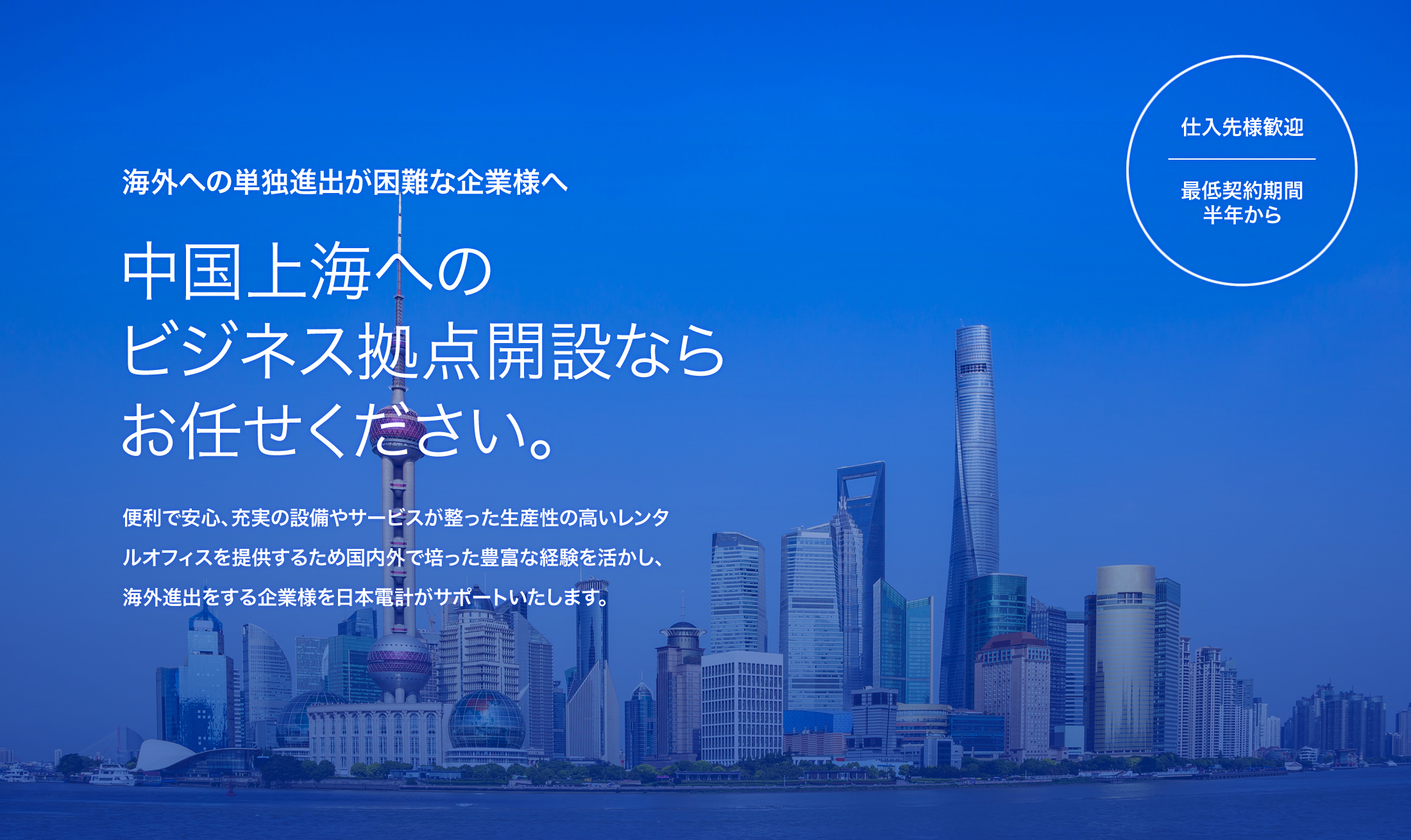 海外への単独進出が困難な企業様へ。中国上海へのビジネス拠点開設ならお任せください。便利で安心、充実の設備やサービスが整った生産性の高いレンタルオフィスを提供するため国内外で培った豊富な経験を活かし、海外進出をする企業様を日本電計がサポートいたします。